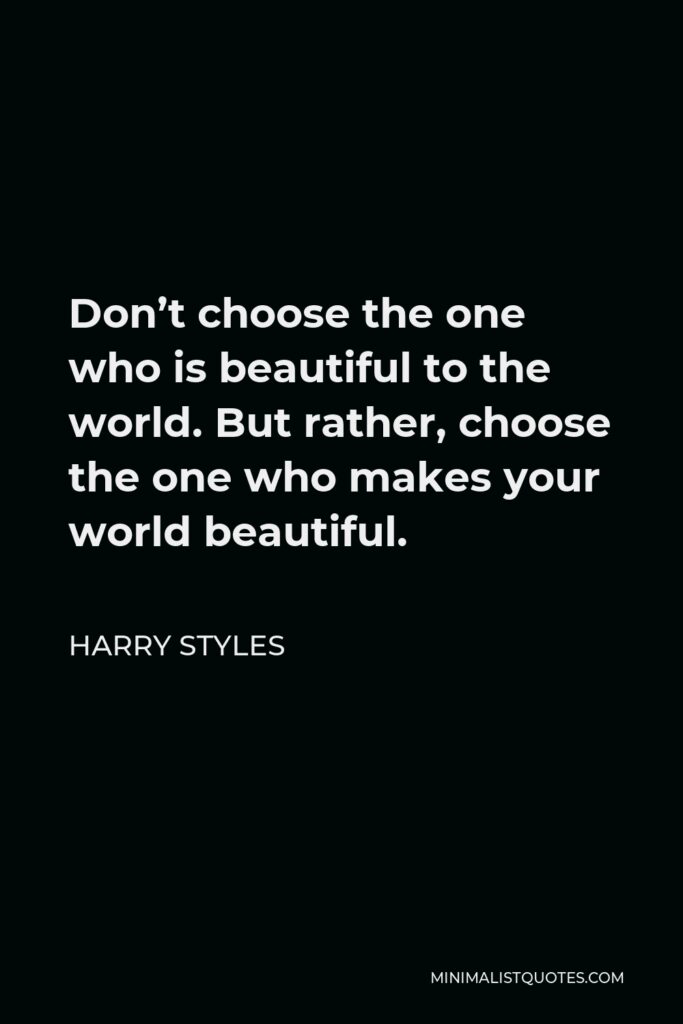 Harry Styles Quote - Don’t choose the one who is beautiful to the world. But rather, choose the one who makes your world beautiful.