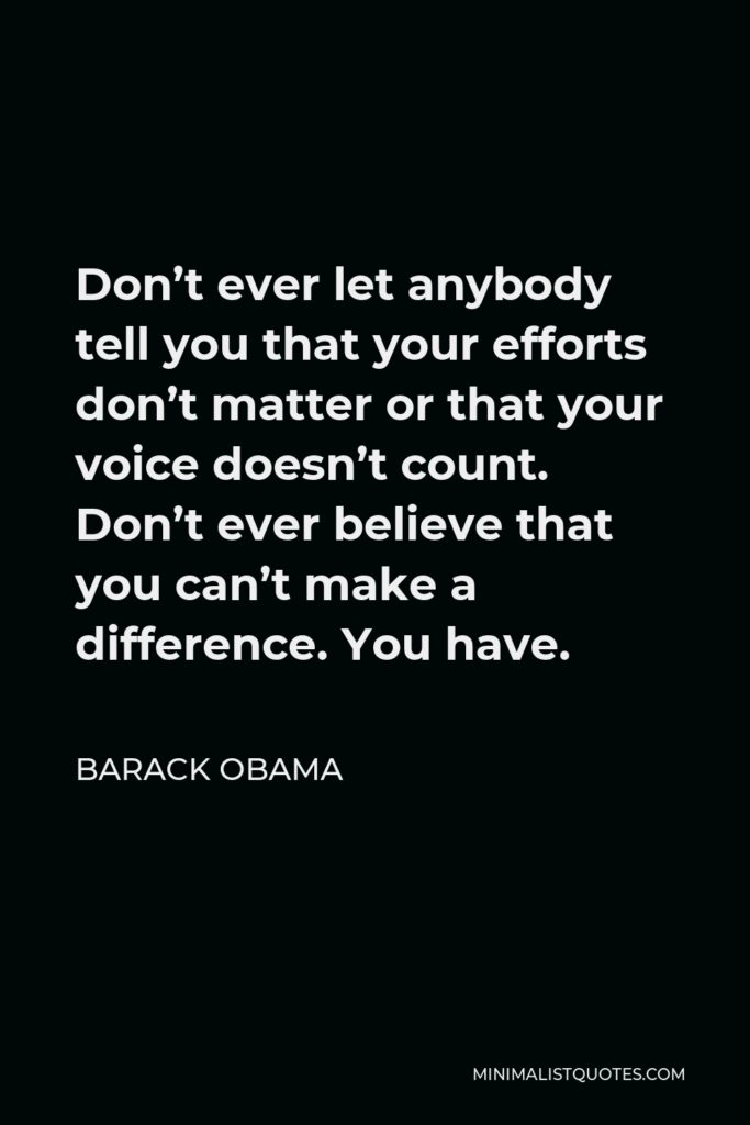 Barack Obama Quote - Don’t ever let anybody tell you that your efforts don’t matter or that your voice doesn’t count. Don’t ever believe that you can’t make a difference. You have.