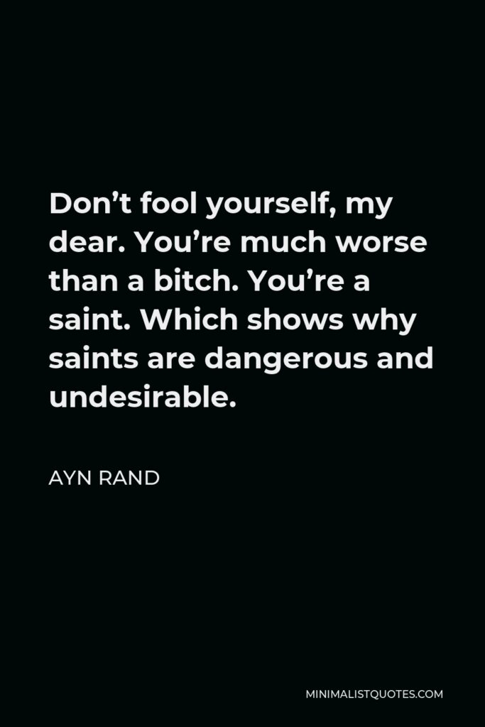 Ayn Rand Quote - Don’t fool yourself, my dear. You’re much worse than a bitch. You’re a saint. Which shows why saints are dangerous and undesirable.