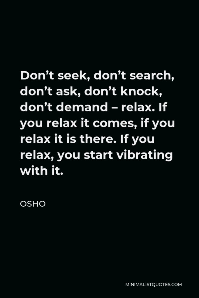 Osho Quote: Don’t seek, don’t search, don’t ask, don’t knock, don’t demand - relax. If you relax it comes, if you relax it is there. If you relax, you start vibrating with it.