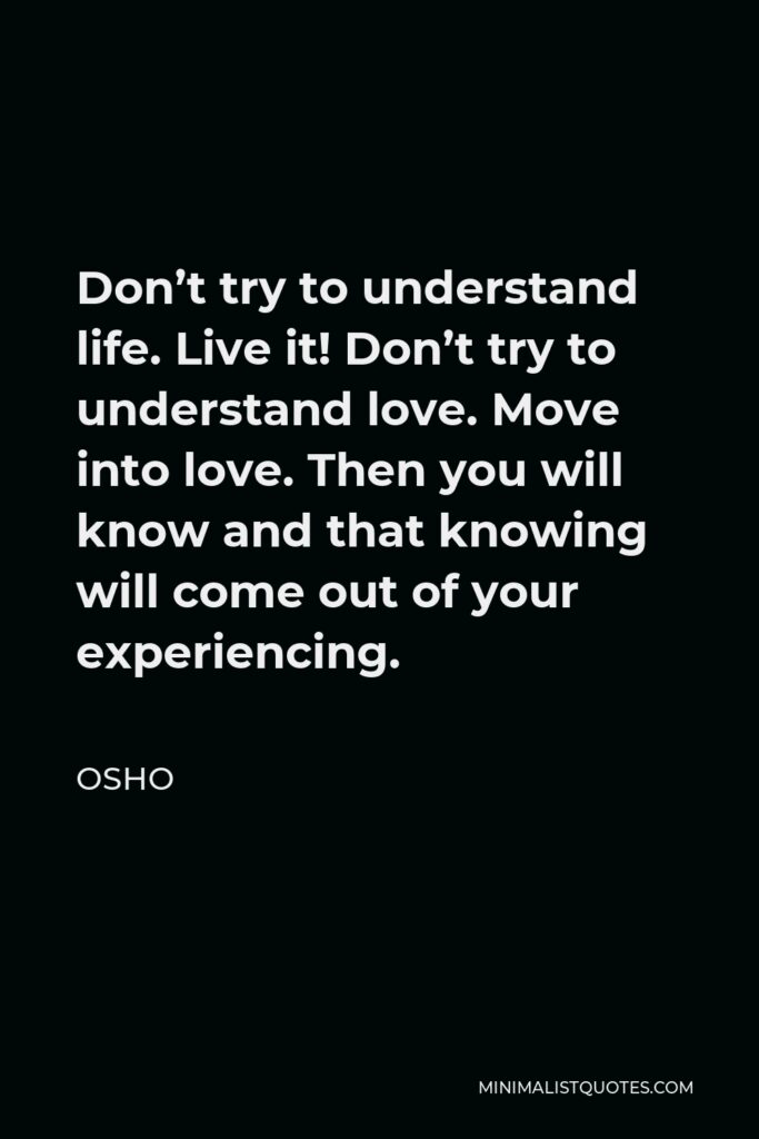 Osho Quote - Don’t try to understand life. Live it! Don’t try to understand love. Move into love. Then you will know and that knowing will come out of your experiencing.