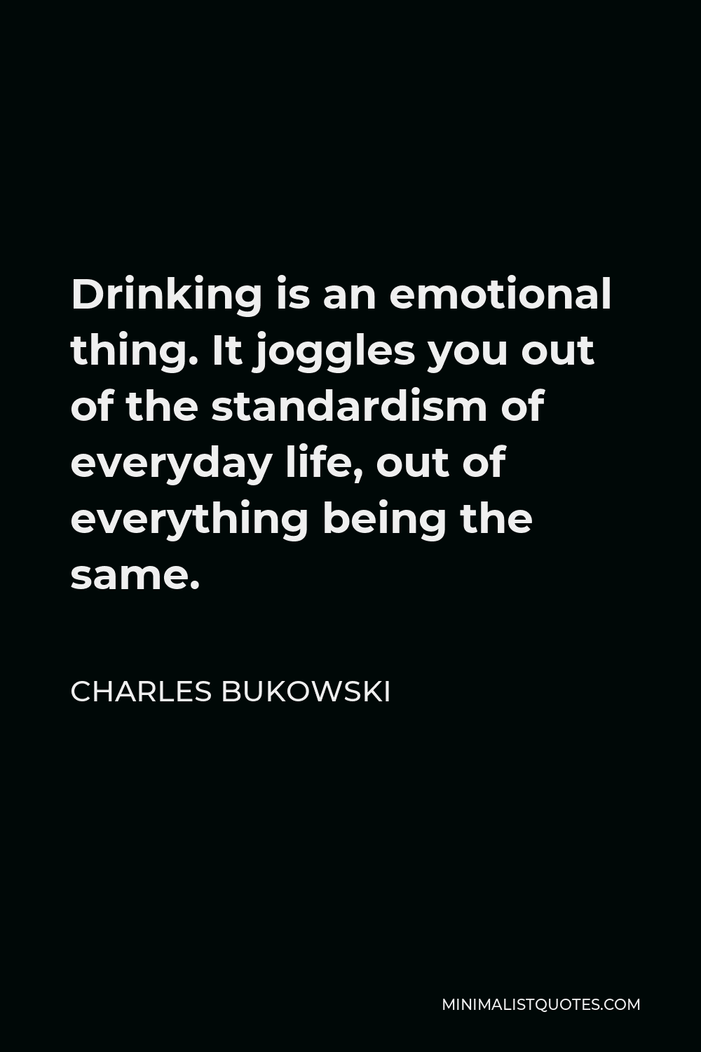 Charles Bukowski Quote - Drinking is an emotional thing. It joggles you out of the standardism of everyday life, out of everything being the same.