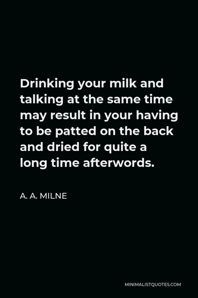 A. A. Milne Quote - Drinking your milk and talking at the same time may result in your having to be patted on the back and dried for quite a long time afterwords.