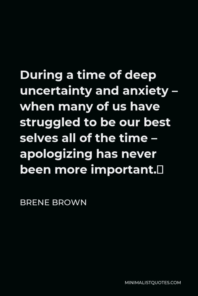 Brene Brown Quote - During a time of deep uncertainty and anxiety – when many of us have struggled to be our best selves all of the time – apologizing has never been more important.⁣