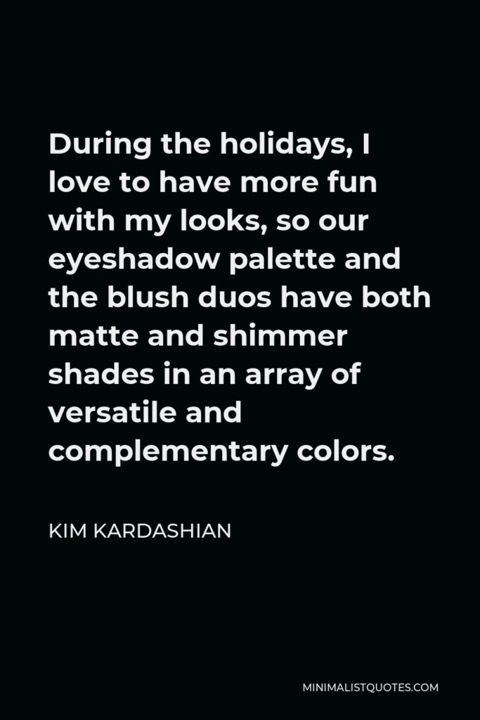 Kim Kardashian Quote - During the holidays, I love to have more fun with my looks, so our eyeshadow palette and the blush duos have both matte and shimmer shades in an array of versatile and complementary colors.