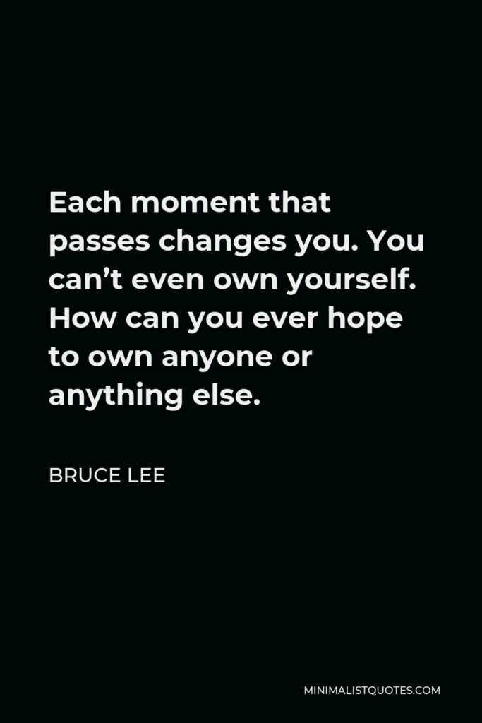 Bruce Lee Quote - Each moment that passes changes you. You can’t even own yourself. How can you ever hope to own anyone or anything else.
