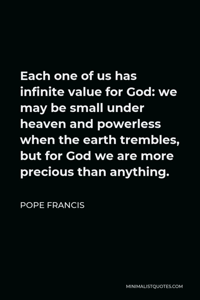 Pope Francis Quote - Each one of us has infinite value for God: we may be small under heaven and powerless when the earth trembles, but for God we are more precious than anything.