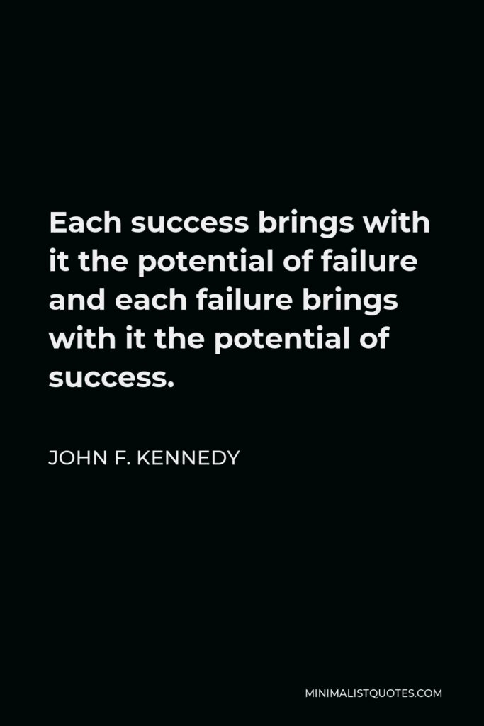 John F. Kennedy Quote - Each success brings with it the potential of failure and each failure brings with it the potential of success.