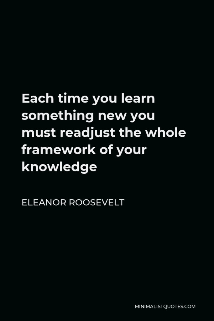 Eleanor Roosevelt Quote - Each time you learn something new you must readjust the whole framework of your knowledge