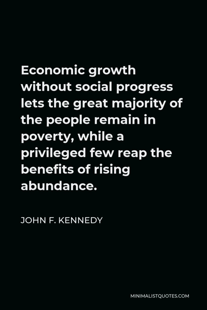John F. Kennedy Quote - Economic growth without social progress lets the great majority of the people remain in poverty, while a privileged few reap the benefits of rising abundance.