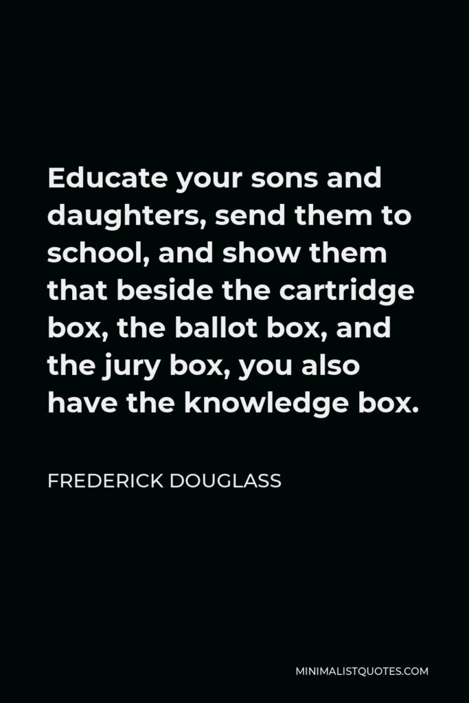 Frederick Douglass Quote - Educate your sons and daughters, send them to school, and show them that beside the cartridge box, the ballot box, and the jury box, you also have the knowledge box.