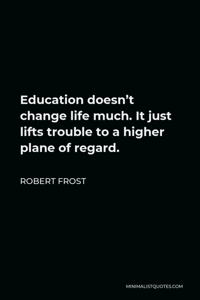 Robert Frost Quote - Education doesn’t change life much. It just lifts trouble to a higher plane of regard.