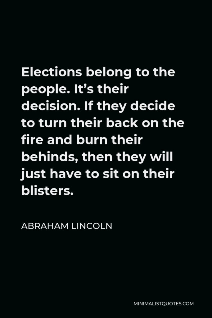 Abraham Lincoln Quote - Elections belong to the people. It’s their decision. If they decide to turn their back on the fire and burn their behinds, then they will just have to sit on their blisters.
