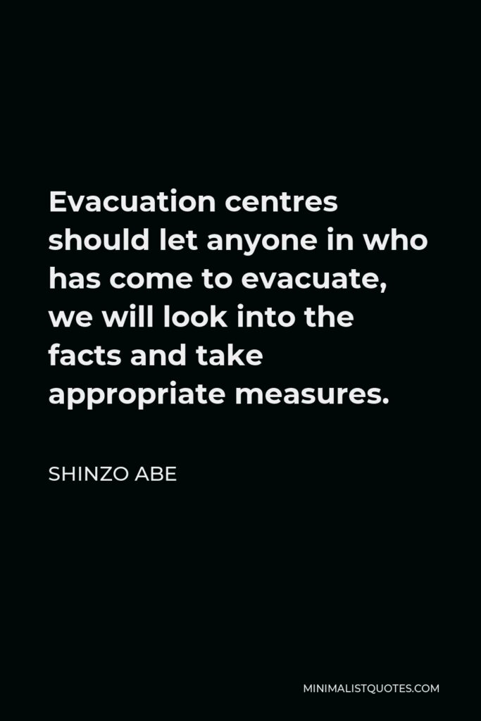 Shinzo Abe Quote - Evacuation centres should let anyone in who has come to evacuate, we will look into the facts and take appropriate measures.