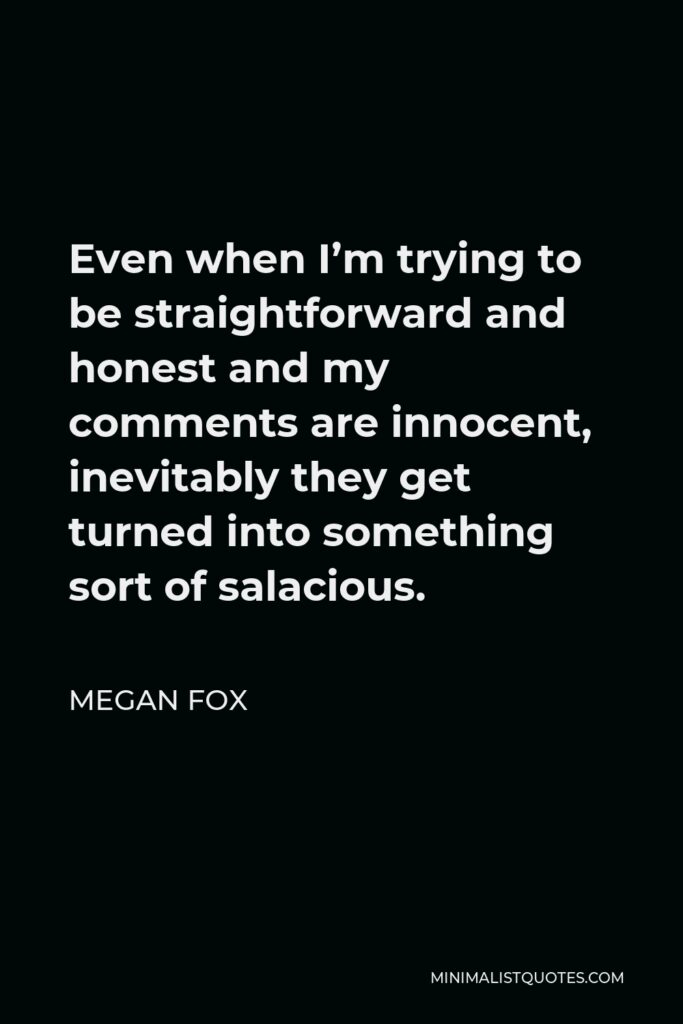 Megan Fox Quote - Even when I’m trying to be straightforward and honest and my comments are innocent, inevitably they get turned into something sort of salacious.