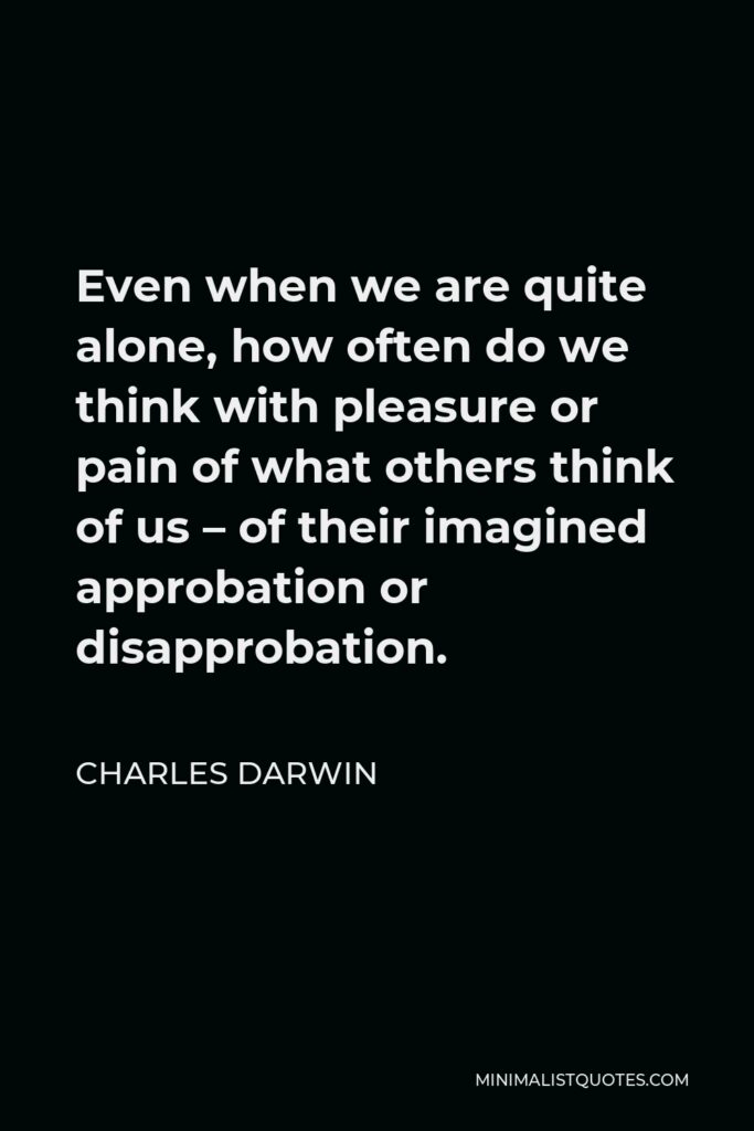 Charles Darwin Quote - Even when we are quite alone, how often do we think with pleasure or pain of what others think of us – of their imagined approbation or disapprobation.