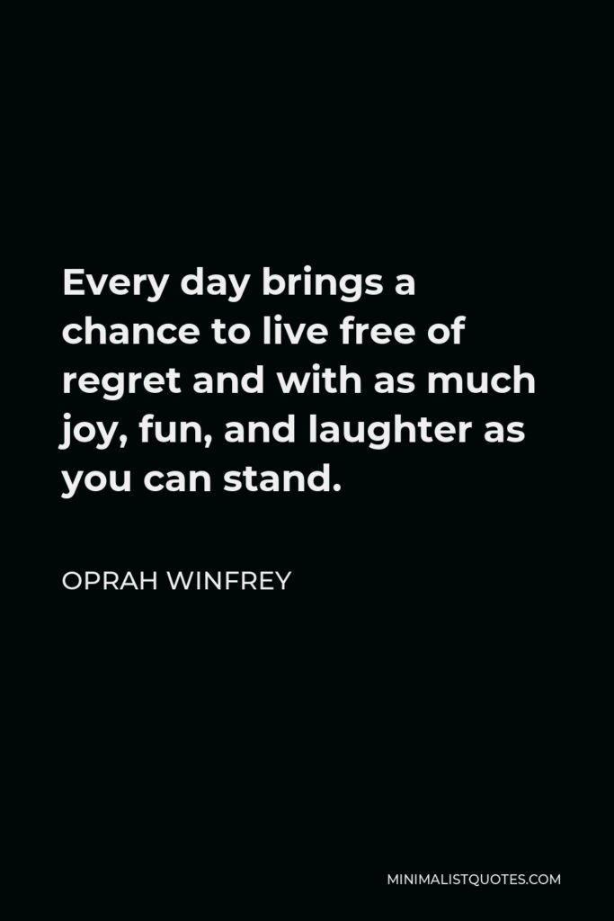 Oprah Winfrey Quote - Every day brings a chance to live free of regret and with as much joy, fun, and laughter as you can stand.