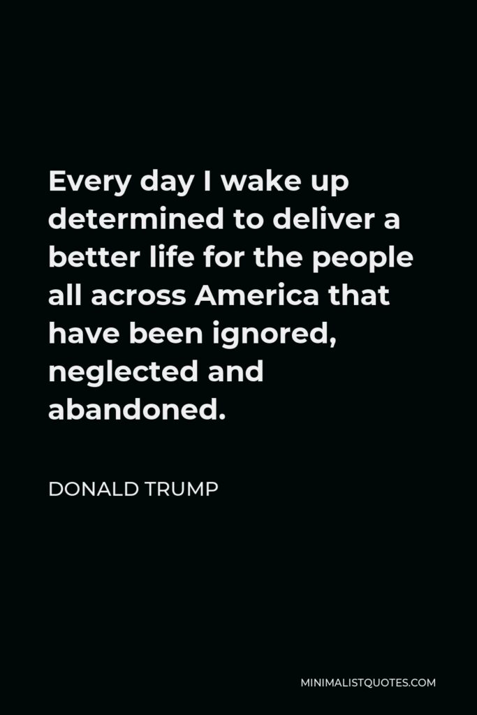 Donald Trump Quote - Every day I wake up determined to deliver a better life for the people all across America that have been ignored, neglected and abandoned.