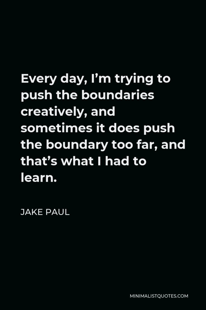Jake Paul Quote - Every day, I’m trying to push the boundaries creatively, and sometimes it does push the boundary too far, and that’s what I had to learn.
