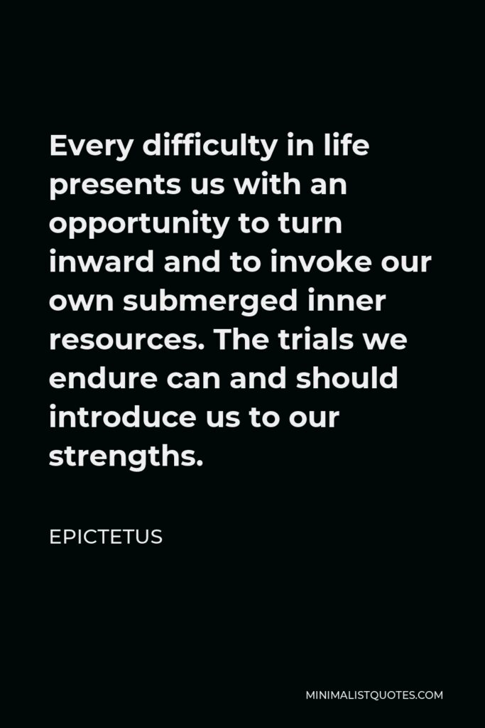 Epictetus Quote - Every difficulty in life presents us with an opportunity to turn inward and to invoke our own submerged inner resources. The trials we endure can and should introduce us to our strengths.