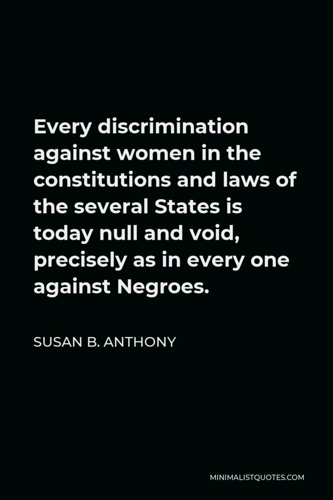 Susan B. Anthony Quote - Every discrimination against women in the constitutions and laws of the several States is today null and void, precisely as in every one against Negroes.