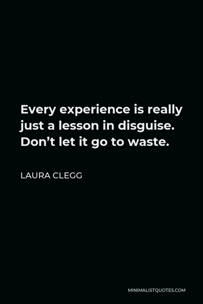 Laura Clegg Quote - Every experience is really just a lesson in disguise. Don’t let it go to waste.