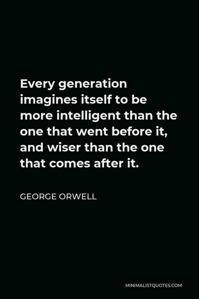 George Orwell Quote - Every generation imagines itself to be more intelligent than the one that went before it, and wiser than the one that comes after it.