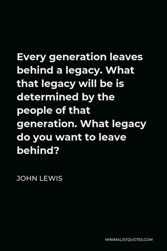 John Lewis Quote - Every generation leaves behind a legacy. What that legacy will be is determined by the people of that generation. What legacy do you want to leave behind?