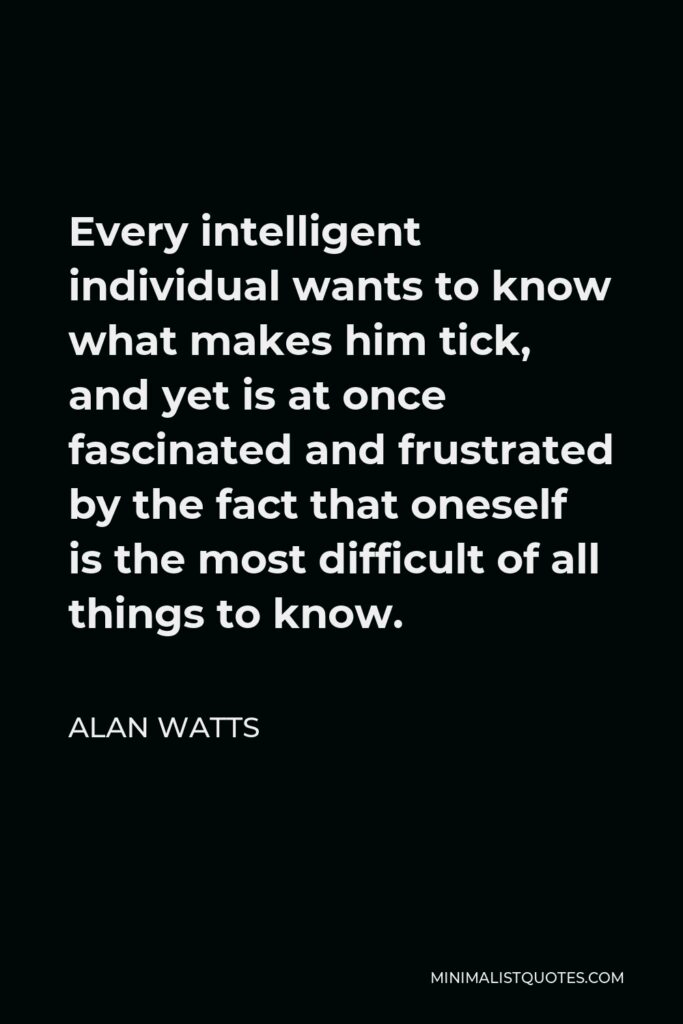 Alan Watts Quote - Every intelligent individual wants to know what makes him tick, and yet is at once fascinated and frustrated by the fact that oneself is the most difficult of all things to know.