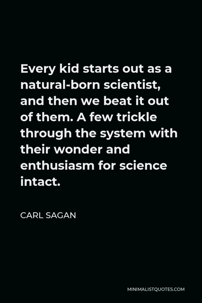 Carl Sagan Quote - Every kid starts out as a natural-born scientist, and then we beat it out of them. A few trickle through the system with their wonder and enthusiasm for science intact.