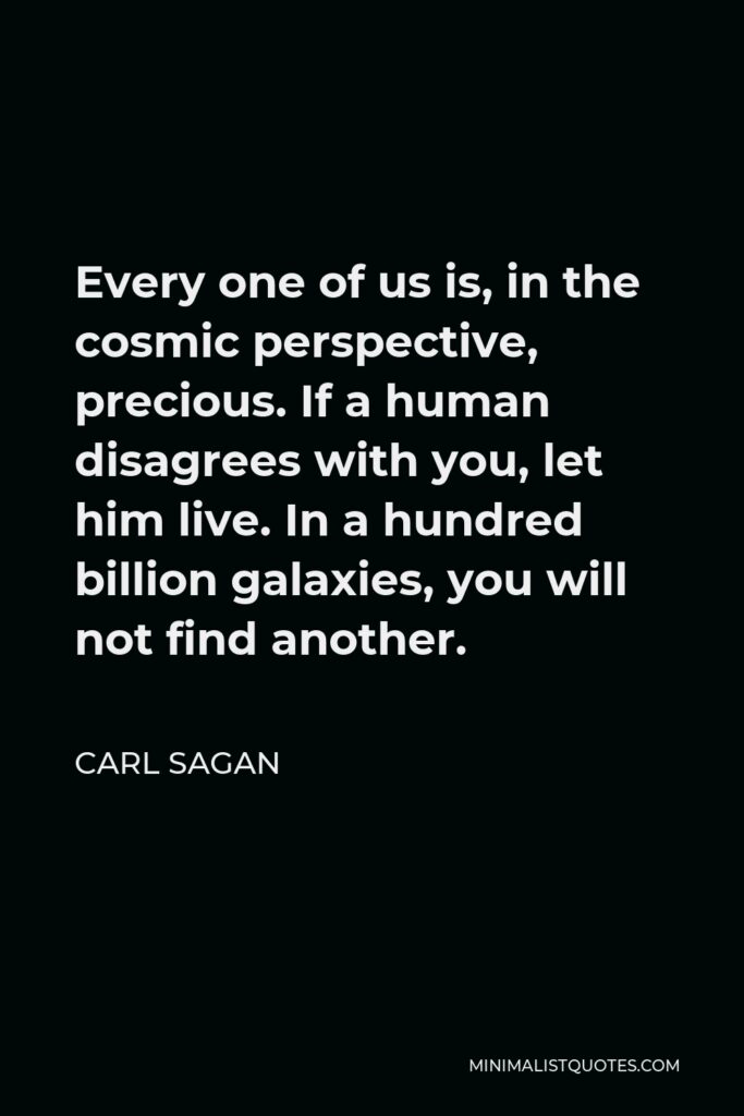 Carl Sagan Quote - Every one of us is, in the cosmic perspective, precious. If a human disagrees with you, let him live. In a hundred billion galaxies, you will not find another.