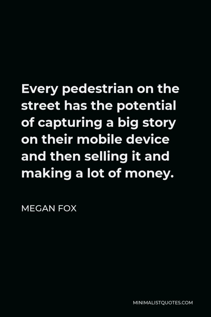 Megan Fox Quote - Every pedestrian on the street has the potential of capturing a big story on their mobile device and then selling it and making a lot of money.