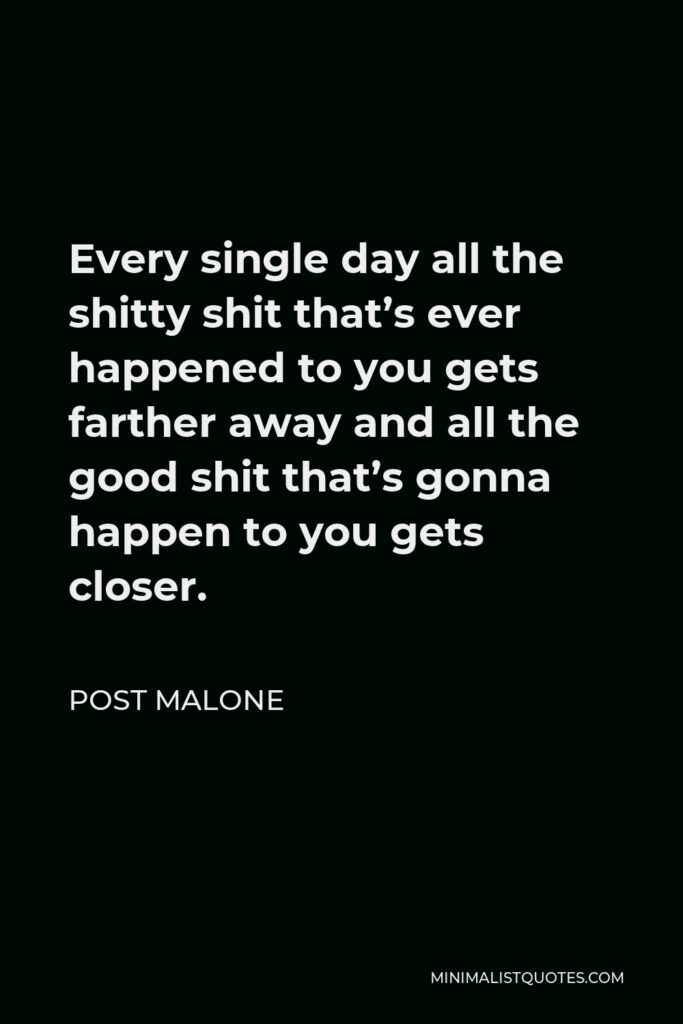 Post Malone Quote - Every single day all the shitty shit that’s ever happened to you gets farther away and all the good shit that’s gonna happen to you gets closer.