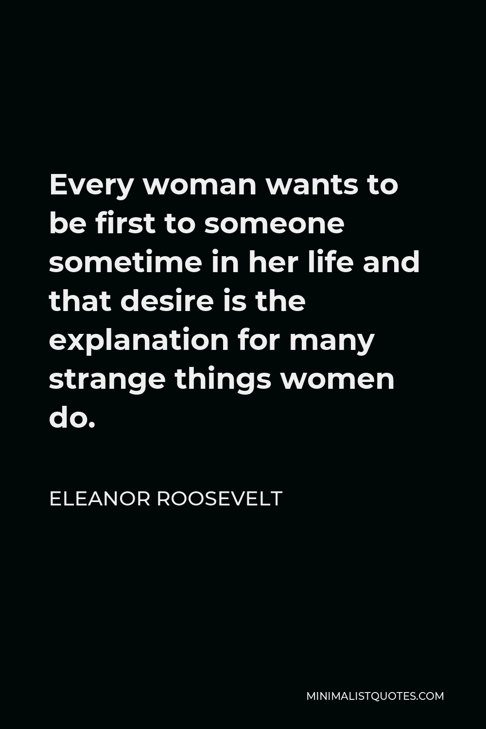 Eleanor Roosevelt Quote - Every woman wants to be first to someone sometime in her life and that desire is the explanation for many strange things women do.