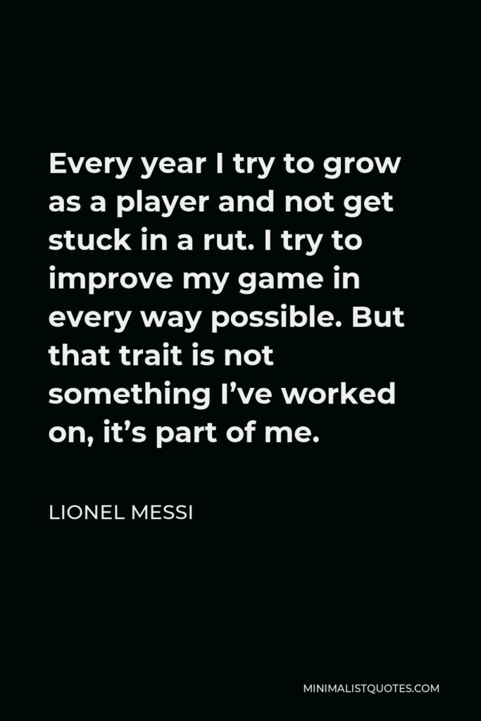 Lionel Messi Quote - Every year I try to grow as a player and not get stuck in a rut. I try to improve my game in every way possible. But that trait is not something I’ve worked on, it’s part of me.