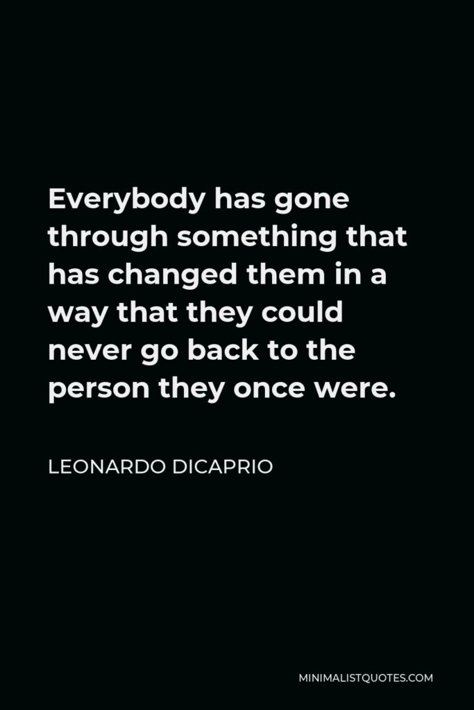 Leonardo DiCaprio Quote - Everybody has gone through something that has changed them in a way that they could never go back to the person they once were.