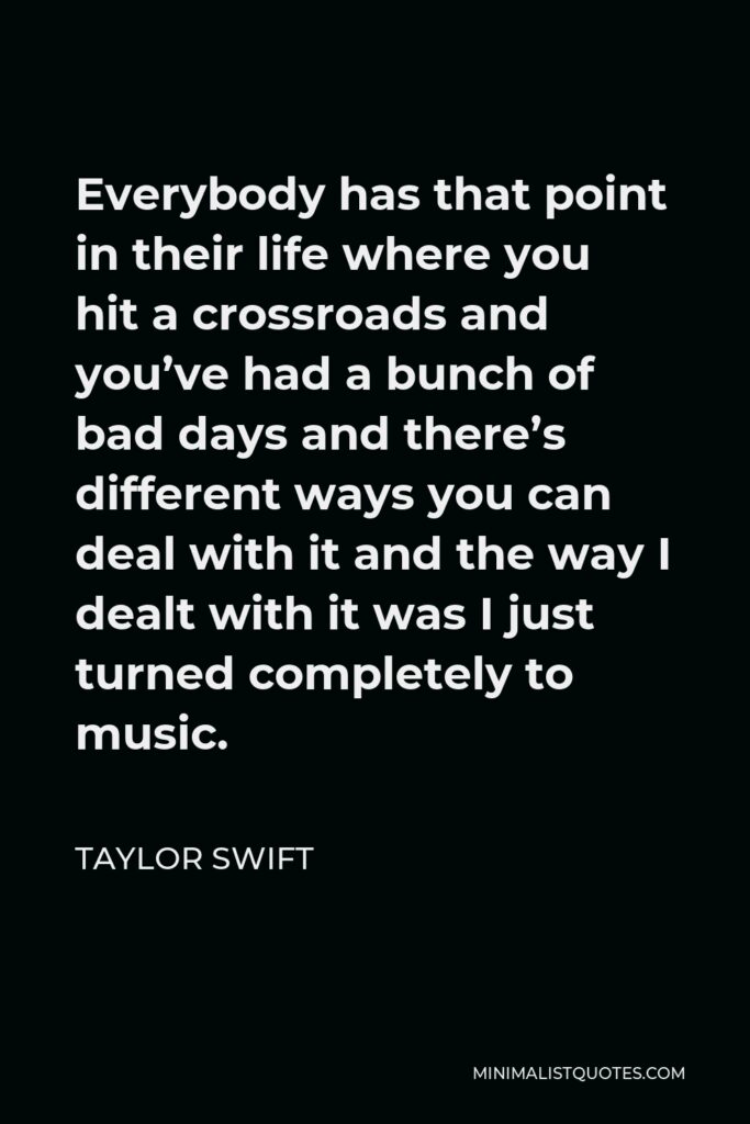 Taylor Swift Quote - Everybody has that point in their life where you hit a crossroads and you’ve had a bunch of bad days and there’s different ways you can deal with it and the way I dealt with it was I just turned completely to music.