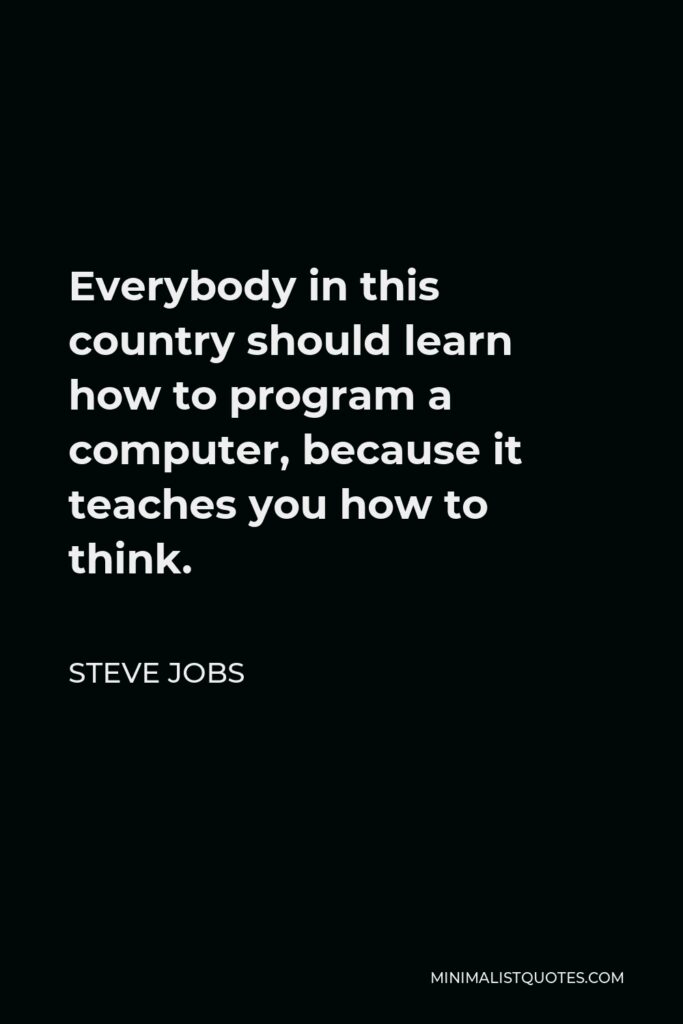 Steve Jobs Quote - Everybody in this country should learn how to program a computer, because it teaches you how to think.