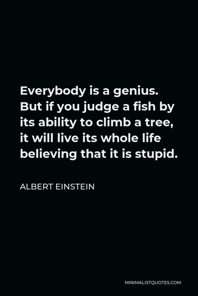 Albert Einstein Quote - Everybody is a genius. But if you judge a fish by its ability to climb a tree, it will live its whole life believing that it is stupid.