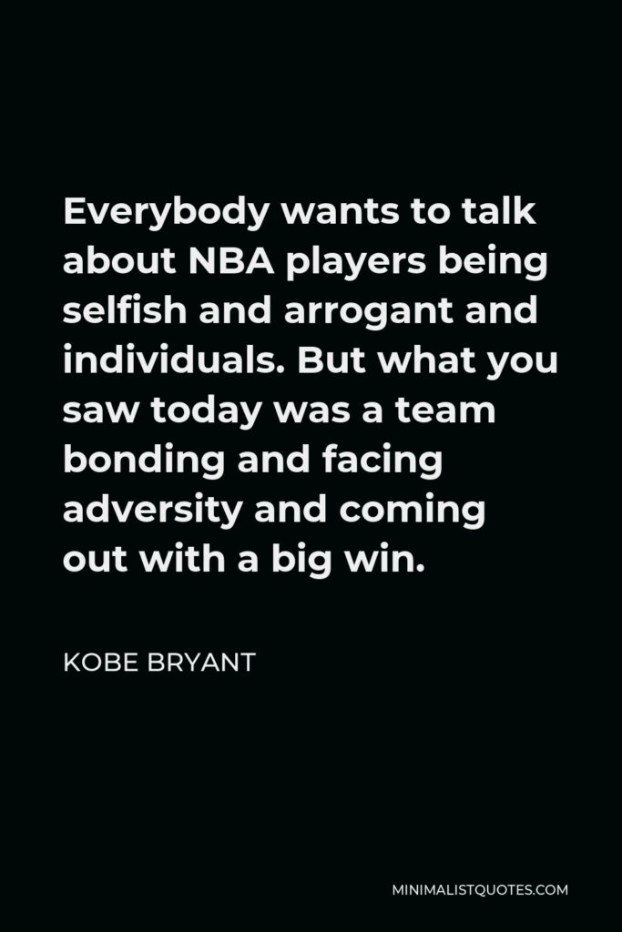 Kobe Bryant Quote - Everybody wants to talk about NBA players being selfish and arrogant and individuals. But what you saw today was a team bonding and facing adversity and coming out with a big win.