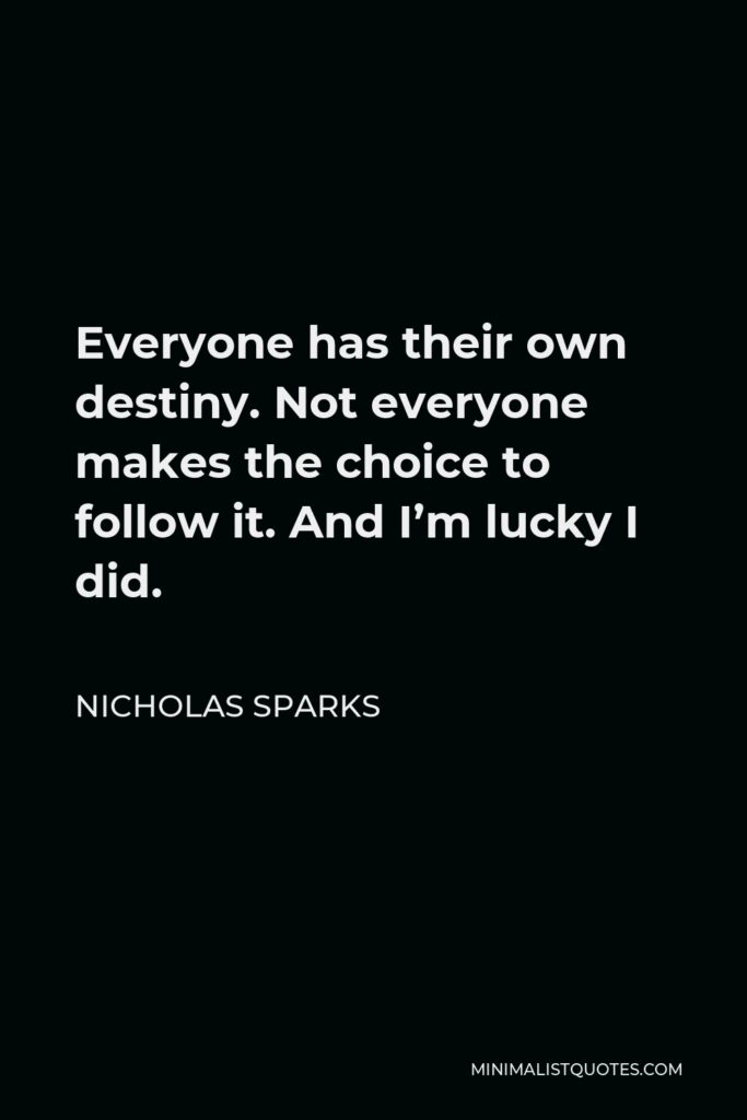Nicholas Sparks Quote - Everyone has their own destiny. Not everyone makes the choice to follow it. And I’m lucky I did.