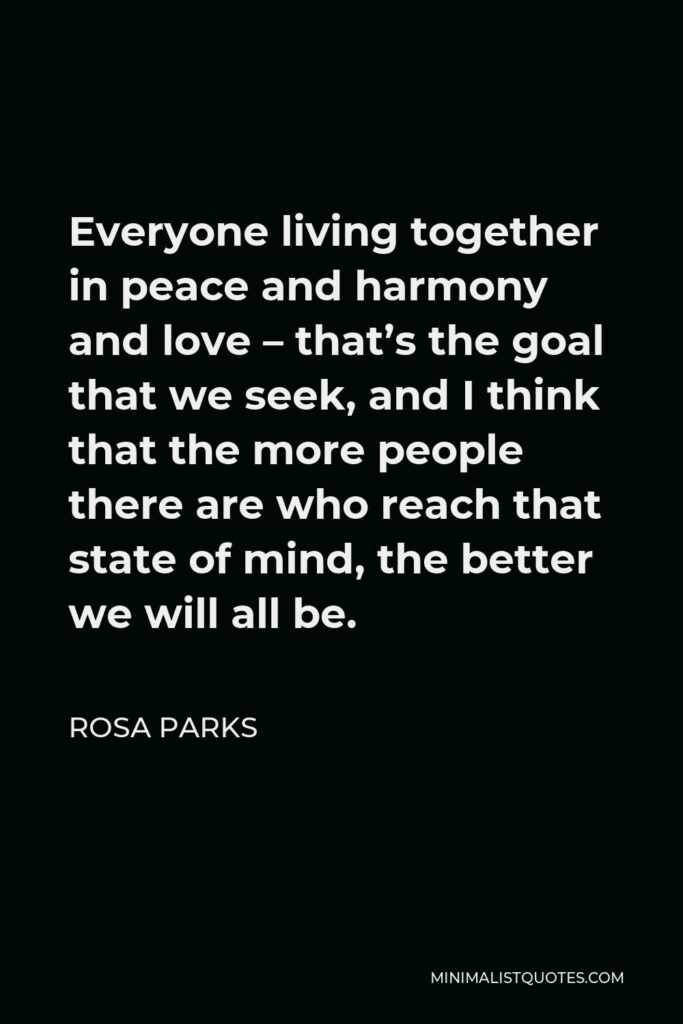 Rosa Parks Quote - Everyone living together in peace and harmony and love – that’s the goal that we seek, and I think that the more people there are who reach that state of mind, the better we will all be.