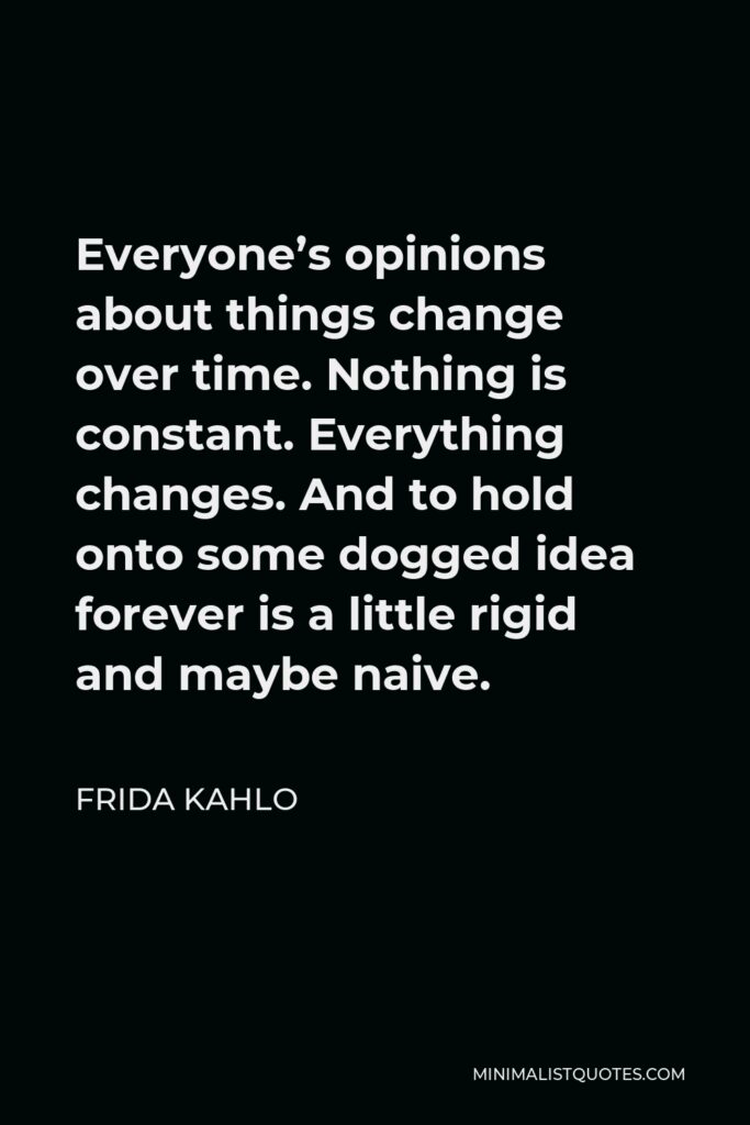 Frida Kahlo Quote - Everyone’s opinions about things change over time. Nothing is constant. Everything changes. And to hold onto some dogged idea forever is a little rigid and maybe naive.