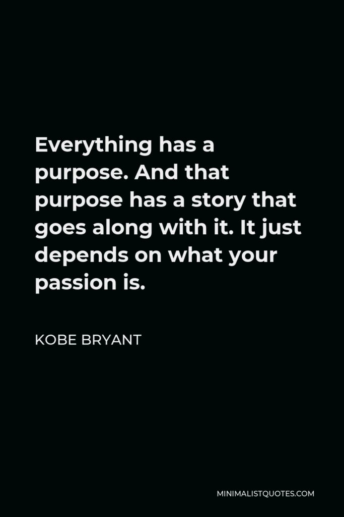 Kobe Bryant Quote - Everything has a purpose. And that purpose has a story that goes along with it. It just depends on what your passion is.