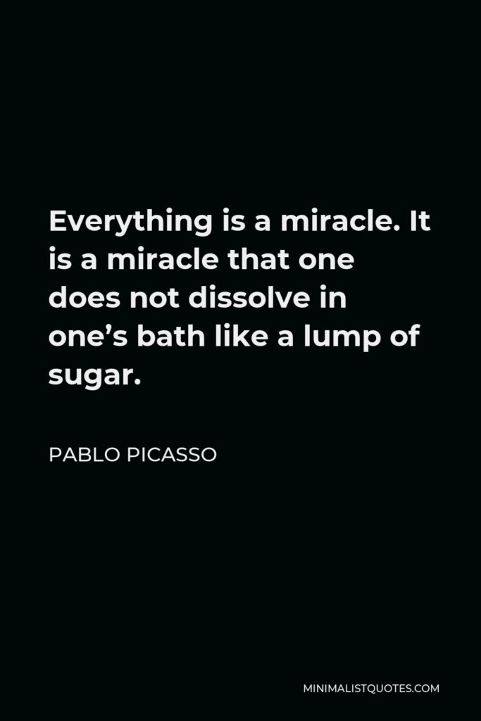 Pablo Picasso Quote - Everything is a miracle. It is a miracle that one does not dissolve in one’s bath like a lump of sugar.