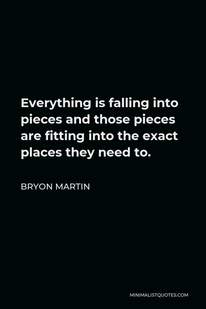 Bryon Martin Quote - Everything is falling into pieces and those pieces are fitting into the exact places they need to.