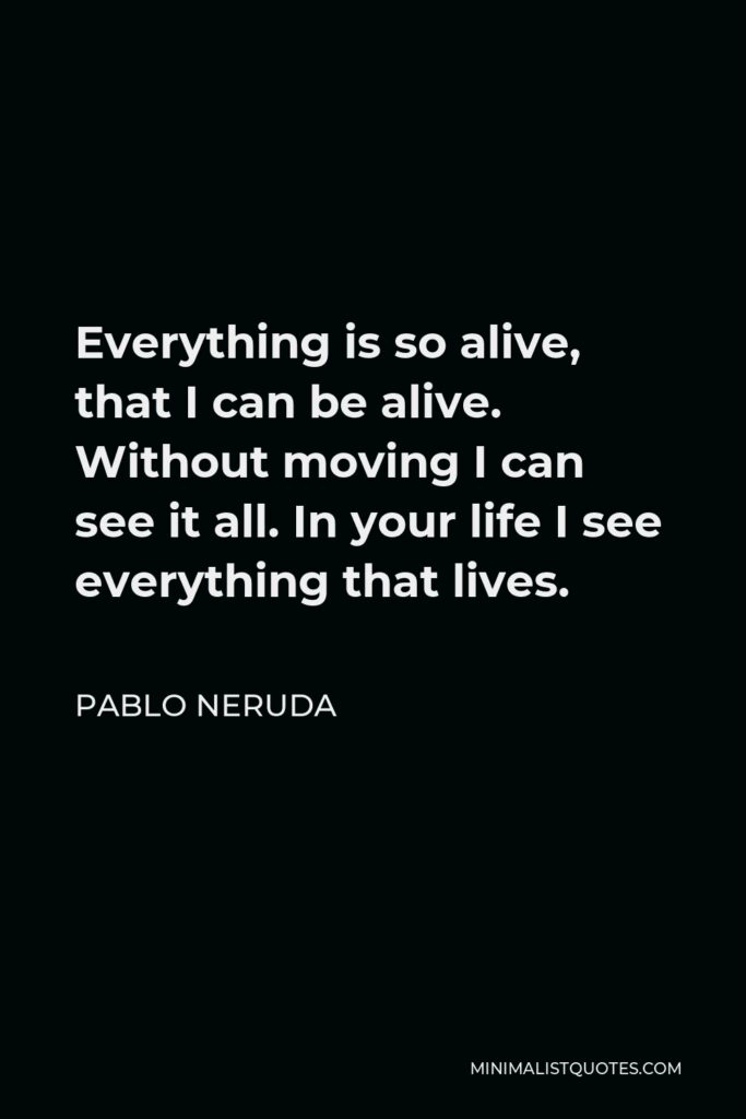 Pablo Neruda Quote - Everything is so alive, that I can be alive. Without moving I can see it all. In your life I see everything that lives.