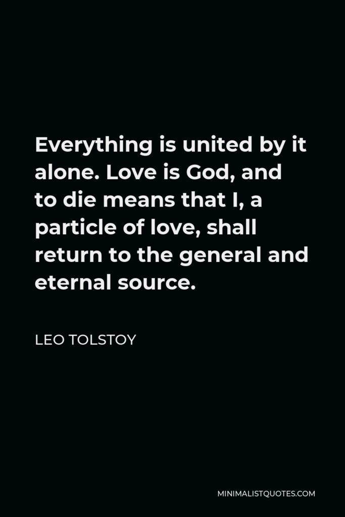 Leo Tolstoy Quote - Everything is united by it alone. Love is God, and to die means that I, a particle of love, shall return to the general and eternal source.