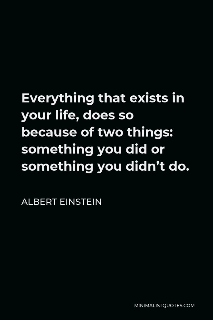 Albert Einstein Quote - Everything that exists in your life, does so because of two things: something you did or something you didn’t do.