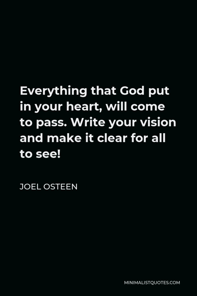 Joel Osteen Quote - Everything that God put in your heart, will come to pass. Write your vision and make it clear for all to see!